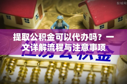 柳营提取公积金可以代办吗？一文详解流程与注意事项
