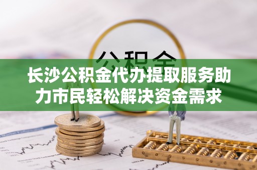 柳营长沙公积金代办提取服务助力市民轻松解决资金需求