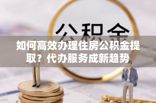 柳营如何高效办理住房公积金提取？代办服务成新趋势