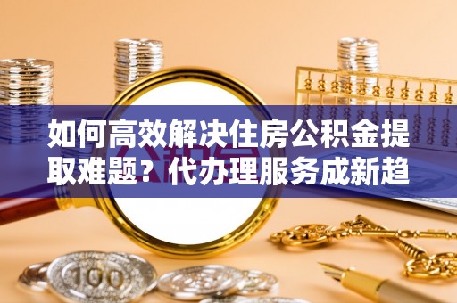 柳营如何高效解决住房公积金提取难题？代办理服务成新趋势
