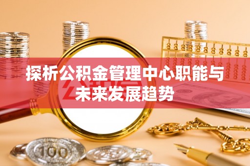 柳营探析公积金管理中心职能与未来发展趋势