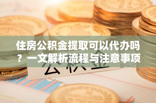 柳营住房公积金提取可以代办吗？一文解析流程与注意事项