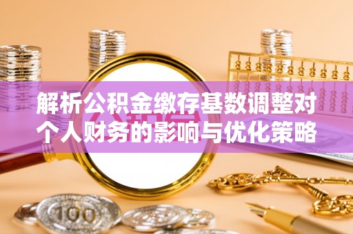 柳营解析公积金缴存基数调整对个人财务的影响与优化策略