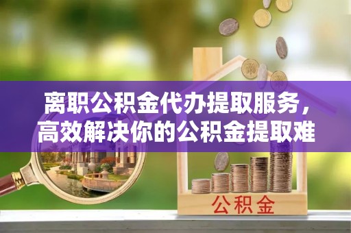 柳营离职公积金代办提取服务，高效解决你的公积金提取难题