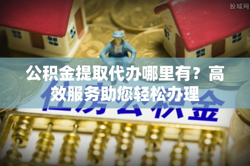 柳营公积金提取代办哪里有？高效服务助您轻松办理