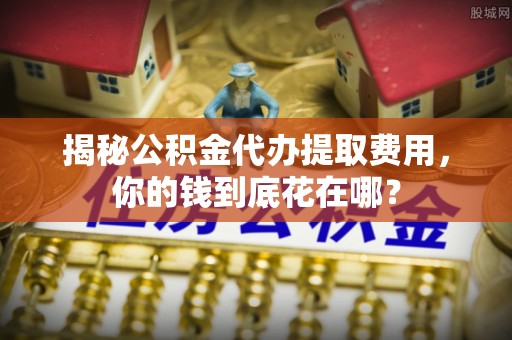 柳营揭秘公积金代办提取费用，你的钱到底花在哪？