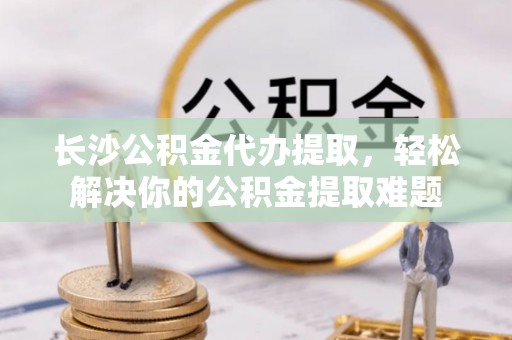 柳营长沙公积金代办提取，轻松解决你的公积金提取难题
