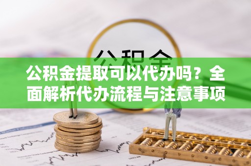 柳营公积金提取可以代办吗？全面解析代办流程与注意事项